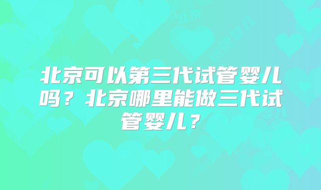 北京可以第三代试管婴儿吗?北京哪里能做三代试管婴儿?