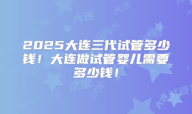 2025大连三代试管多少钱！大连做试管婴儿需要多少钱！