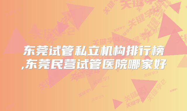 东莞试管私立机构排行榜,东莞民营试管医院哪家好