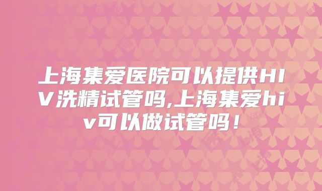 上海集爱医院可以提供HIV洗精试管吗,上海集爱hiv可以做试管吗！