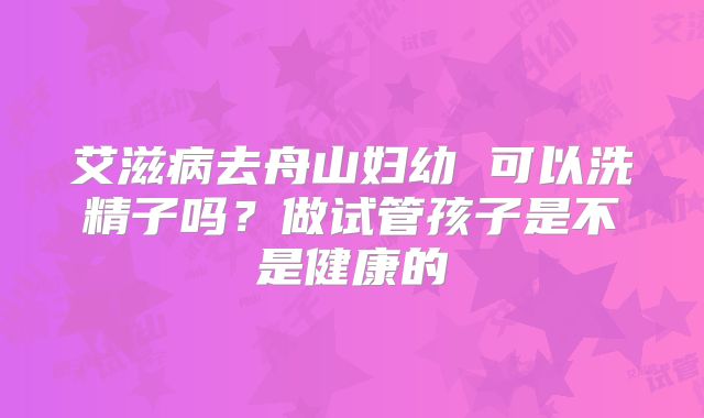 艾滋病去舟山妇幼 可以洗精子吗？做试管孩子是不是健康的