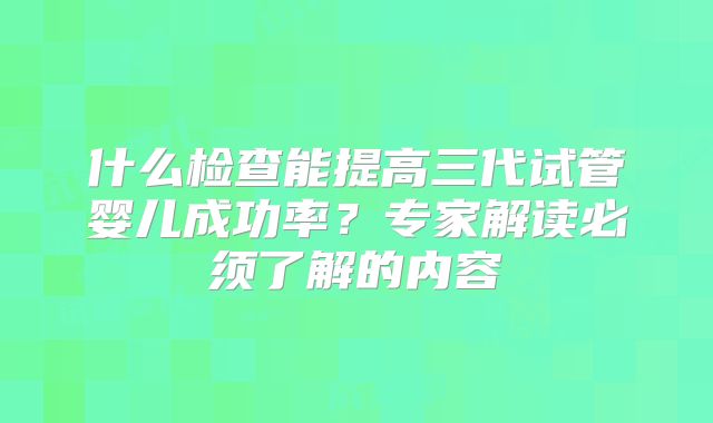 什么检查能提高三代试管婴儿成功率？专家解读必须了解的内容