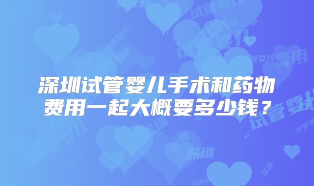 深圳试管婴儿手术和药物费用一起大概要多少钱？
