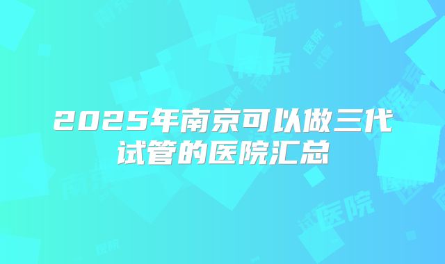2025年南京可以做三代试管的医院汇总