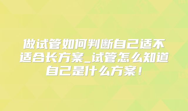 做试管如何判断自己适不适合长方案_试管怎么知道自己是什么方案！