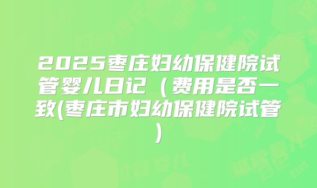 2025枣庄妇幼保健院试管婴儿日记（费用是否一致(枣庄市妇幼保健院试管)