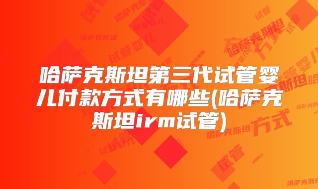 哈萨克斯坦第三代试管婴儿付款方式有哪些(哈萨克斯坦irm试管)