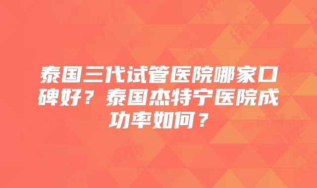 泰国三代试管医院哪家口碑好？泰国杰特宁医院成功率如何？