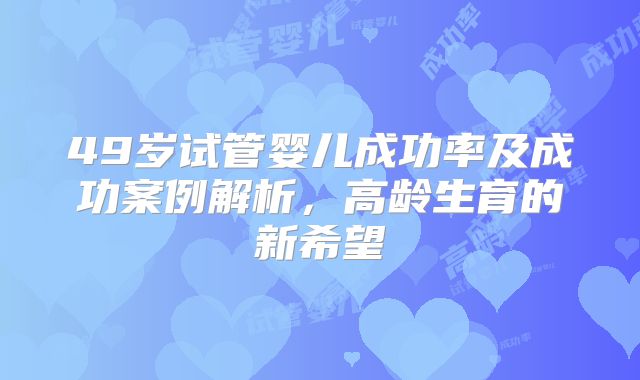 49岁试管婴儿成功率及成功案例解析，高龄生育的新希望