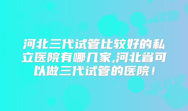 河北三代试管比较好的私立医院有哪几家,河北省可以做三代试管的医院！