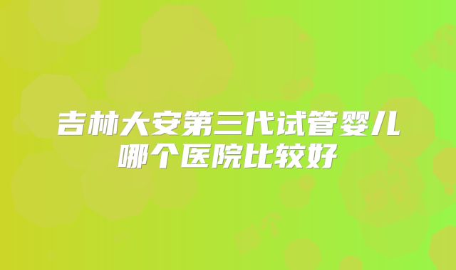 吉林大安第三代试管婴儿哪个医院比较好