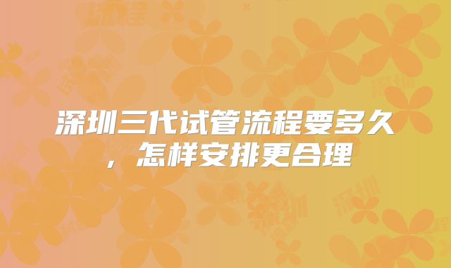 深圳三代试管流程要多久，怎样安排更合理