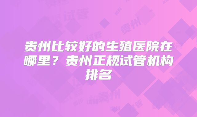 贵州比较好的生殖医院在哪里?贵州正规试管机构排名