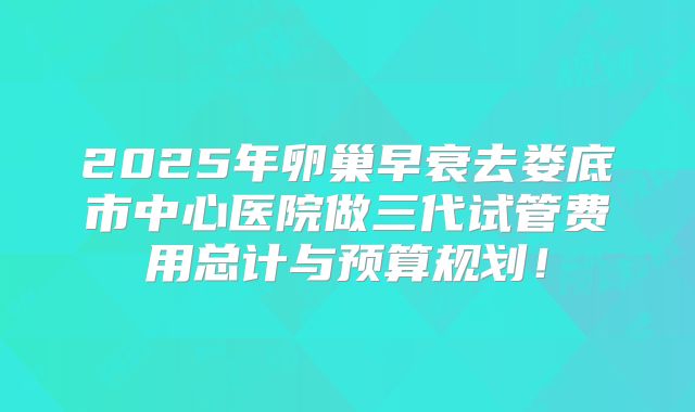 2025年卵巢早衰去娄底市中心医院做三代试管费用总计与预算规划！