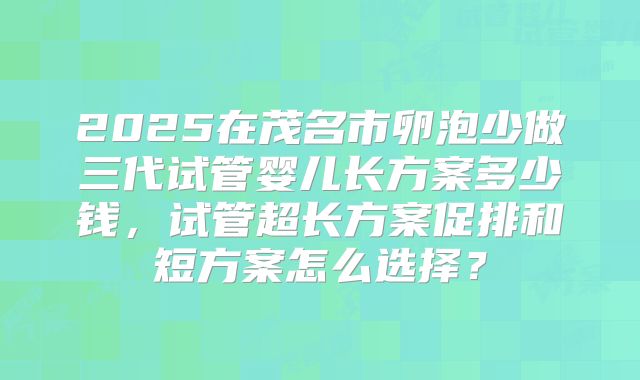 2025在茂名市卵泡少做三代试管婴儿长方案多少钱，试管超长方案促排和短方案怎么选择？