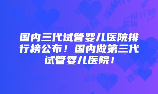 国内三代试管婴儿医院排行榜公布！国内做第三代试管婴儿医院！