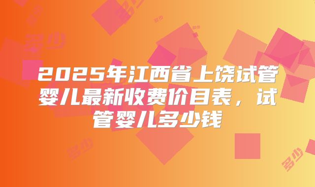 2025年江西省上饶试管婴儿最新收费价目表,试管婴儿多少钱
