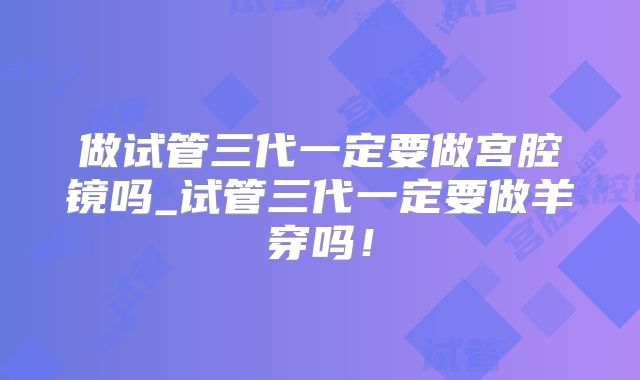 做试管三代一定要做宫腔镜吗_试管三代一定要做羊穿吗!