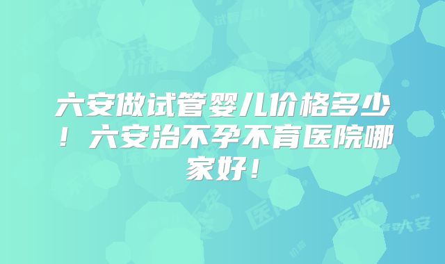 六安做试管婴儿价格多少！六安治不孕不育医院哪家好！