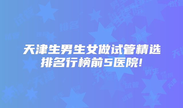 天津生男生女做试管精选排名行榜前5医院!