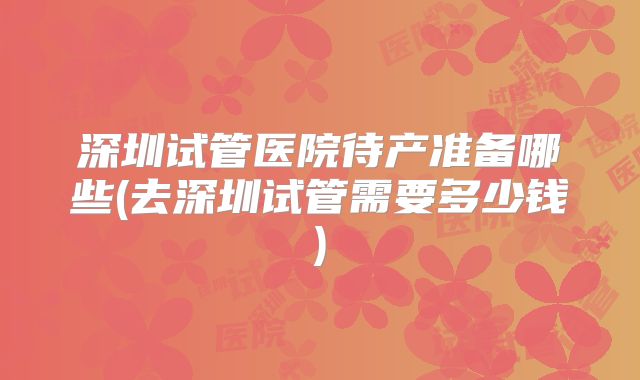 深圳试管医院待产准备哪些(去深圳试管需要多少钱)