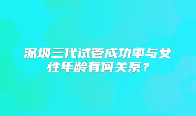 深圳三代试管成功率与女性年龄有何关系?