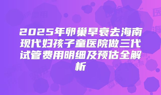 2025年卵巢早衰去海南现代妇孩子童医院做三代试管费用明细及预估全解析