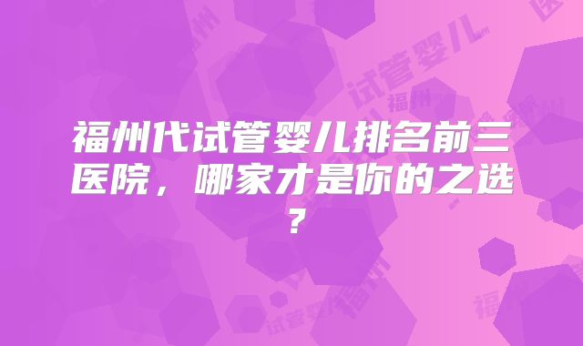 福州代试管婴儿排名前三医院，哪家才是你的之选？