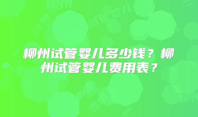 柳州试管婴儿多少钱？柳州试管婴儿费用表？