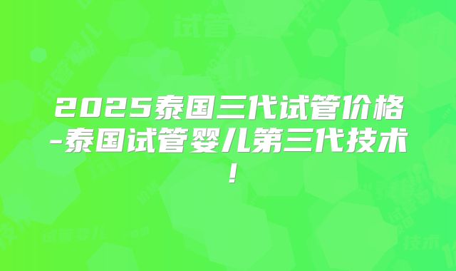 2025泰国三代试管价格-泰国试管婴儿第三代技术！