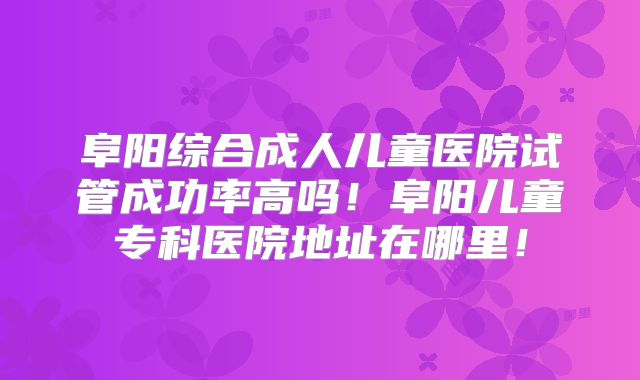 阜阳综合成人儿童医院试管成功率高吗!阜阳儿童专科医院地址在哪里!