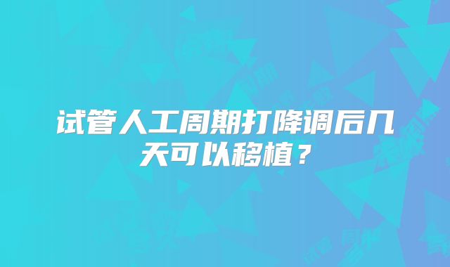 试管人工周期打降调后几天可以移植？