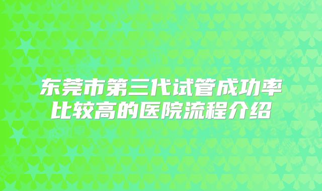 东莞市第三代试管成功率比较高的医院流程介绍