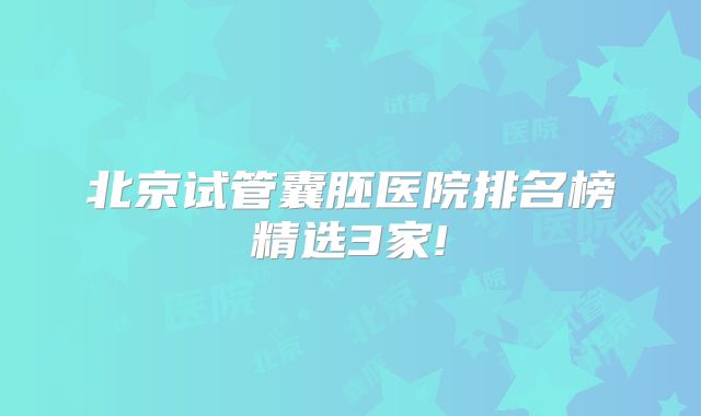 北京试管囊胚医院排名榜精选3家!