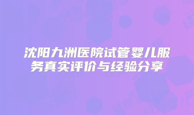 沈阳九洲医院试管婴儿服务真实评价与经验分享