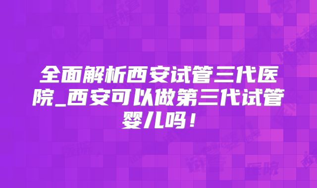 全面解析西安试管三代医院_西安可以做第三代试管婴儿吗!