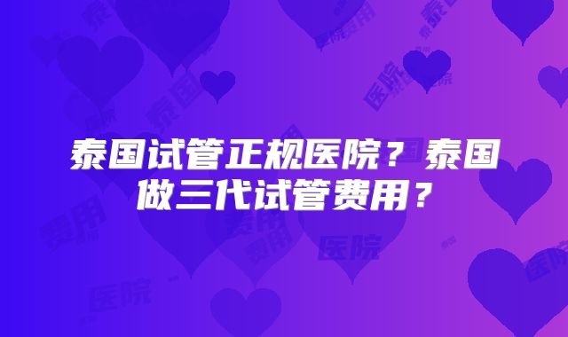 泰国试管正规医院？泰国做三代试管费用？