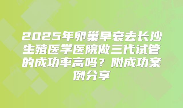 2025年卵巢早衰去长沙生殖医学医院做三代试管的成功率高吗?附成功案例分享