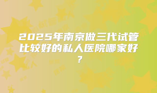 2025年南京做三代试管比较好的私人医院哪家好？