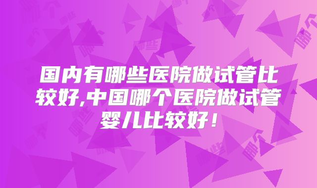 国内有哪些医院做试管比较好,中国哪个医院做试管婴儿比较好！