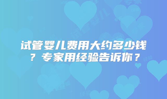 试管婴儿费用大约多少钱？专家用经验告诉你？