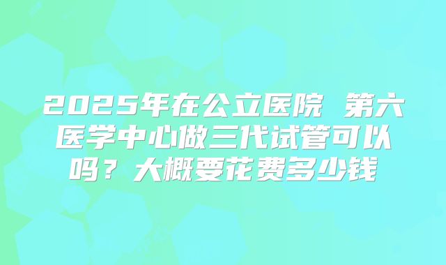 2025年在公立医院 第六医学中心做三代试管可以吗？大概要花费多少钱