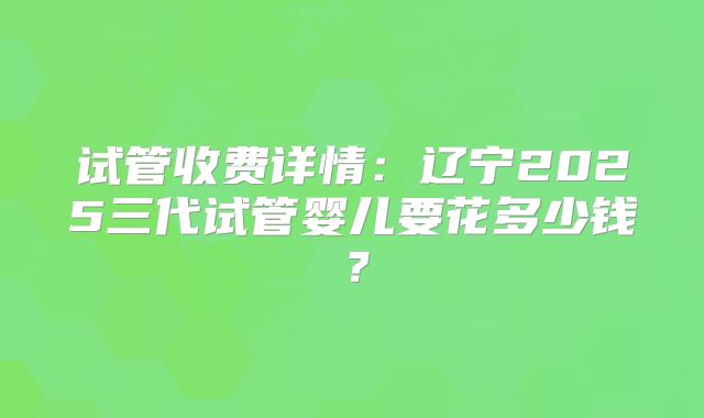 试管收费详情：辽宁2025三代试管婴儿要花多少钱？