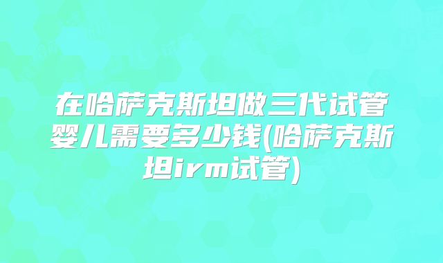 在哈萨克斯坦做三代试管婴儿需要多少钱(哈萨克斯坦irm试管)