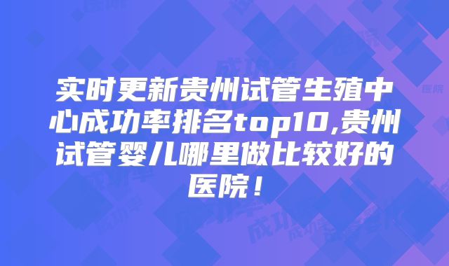 实时更新贵州试管生殖中心成功率排名top10,贵州试管婴儿哪里做比较好的医院！