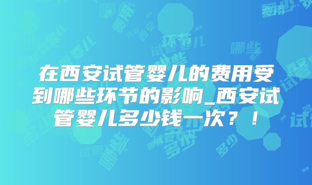 在西安试管婴儿的费用受到哪些环节的影响_西安试管婴儿多少钱一次？！