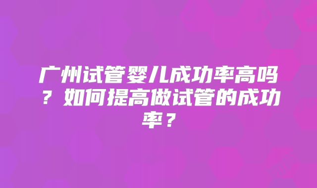广州试管婴儿成功率高吗?如何提高做试管的成功率?