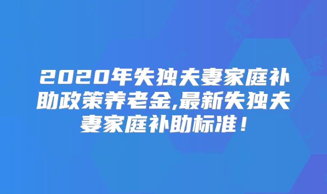 2020年失独夫妻家庭补助政策养老金,最新失独夫妻家庭补助标准!