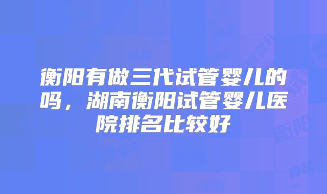 衡阳有做三代试管婴儿的吗，湖南衡阳试管婴儿医院排名比较好