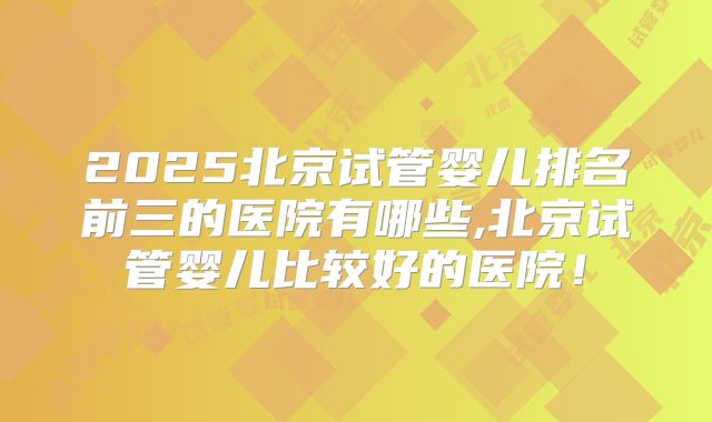 2025北京试管婴儿排名前三的医院有哪些,北京试管婴儿比较好的医院！